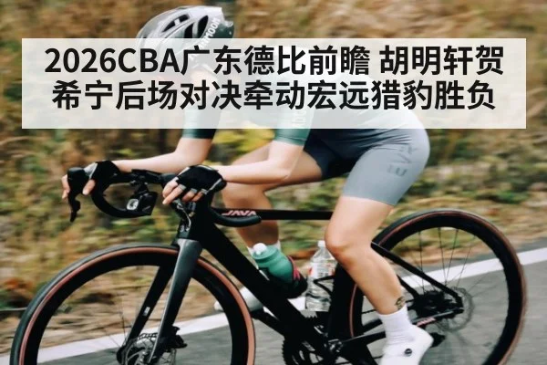 2026CBA广东德比前瞻 胡明轩贺希宁后场对决牵动宏远猎豹胜负